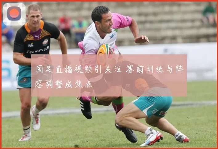 国足直播视频引关注 赛前训练与阵容调整成焦点