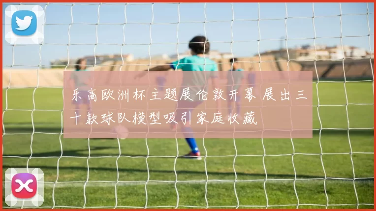 乐高欧洲杯主题展伦敦开幕 展出三十款球队模型吸引家庭收藏