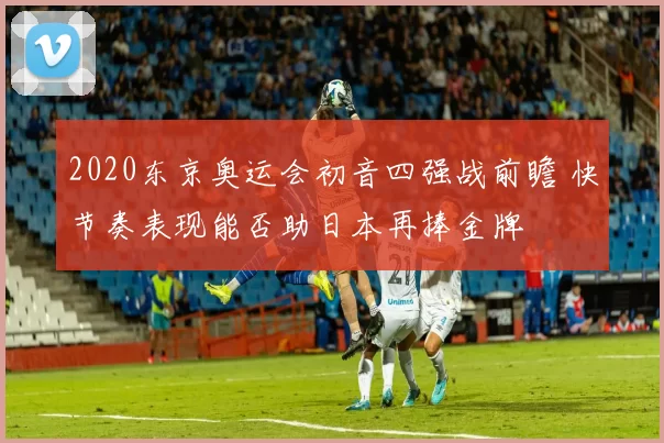 2020东京奥运会初音四强战前瞻 快节奏表现能否助日本再捧金牌