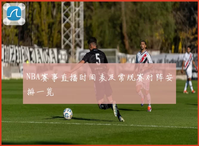 NBA赛事直播时间表及常规赛对阵安排一览
