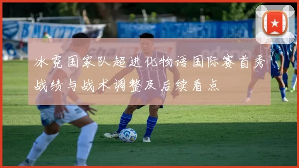冰霓国家队超进化物语国际赛首秀战绩与战术调整及后续看点