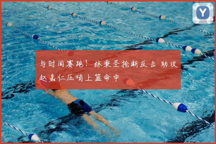 与时间赛跑！林秉圣抢断反击 助攻赵嘉仁压哨上篮命中