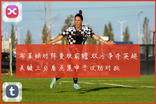 布莱顿对阵曼联前瞻 双方争夺英超关键三分看点集中于攻防对抗