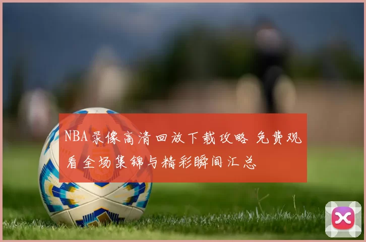 NBA录像高清回放下载攻略 免费观看全场集锦与精彩瞬间汇总