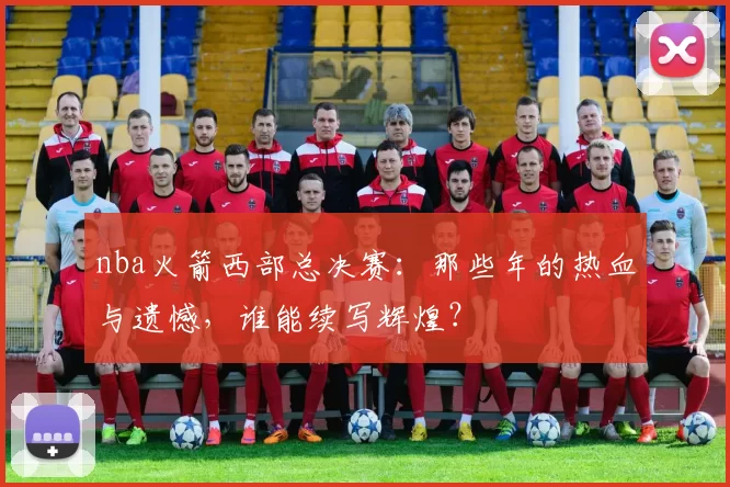 nba火箭西部总决赛：那些年的热血与遗憾，谁能续写辉煌？