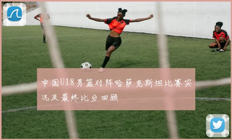 中国U18男篮对阵哈萨克斯坦比赛实况及最终比分回顾