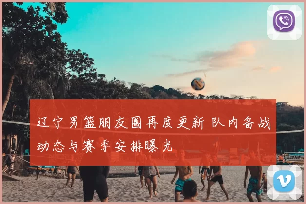 辽宁男篮朋友圈再度更新 队内备战动态与赛季安排曝光