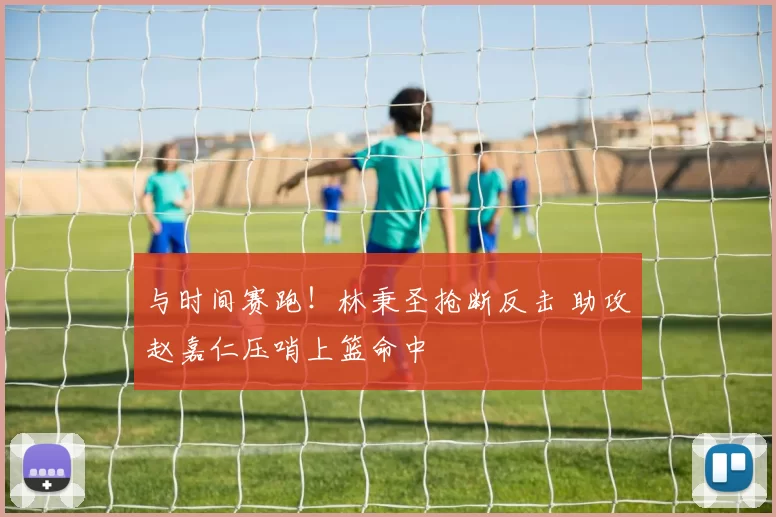与时间赛跑！林秉圣抢断反击 助攻赵嘉仁压哨上篮命中