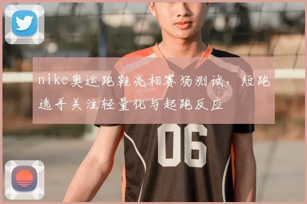 nike奥运跑鞋亮相赛场测试,短跑选手关注轻量化与起跑反应