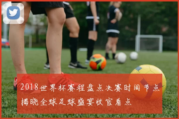 2018世界杯赛程盘点决赛时间节点揭晓全球足球盛宴收官看点