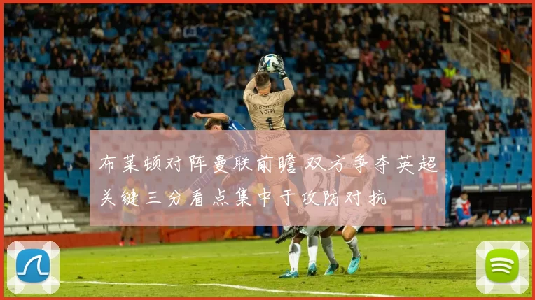 布莱顿对阵曼联前瞻 双方争夺英超关键三分看点集中于攻防对抗