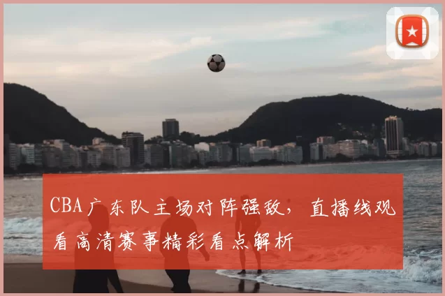 CBA广东队主场对阵强敌，直播线观看高清赛事精彩看点解析