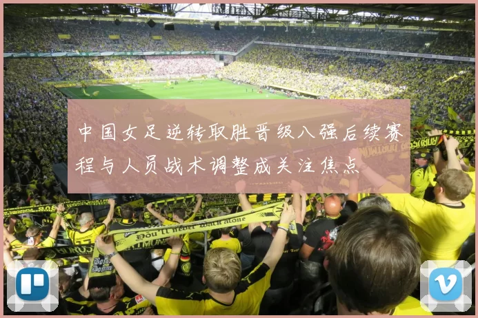 中国女足逆转取胜晋级八强后续赛程与人员战术调整成关注焦点