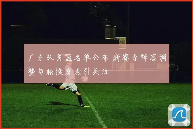 广东队男篮名单公布 新赛季阵容调整与轮换看点引关注