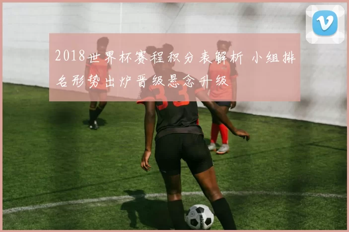 2018世界杯赛程积分表解析 小组排名形势出炉晋级悬念升级