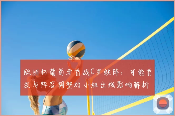 欧洲杯葡萄牙首战C罗缺阵，可能首发与阵容调整对小组出线影响解析