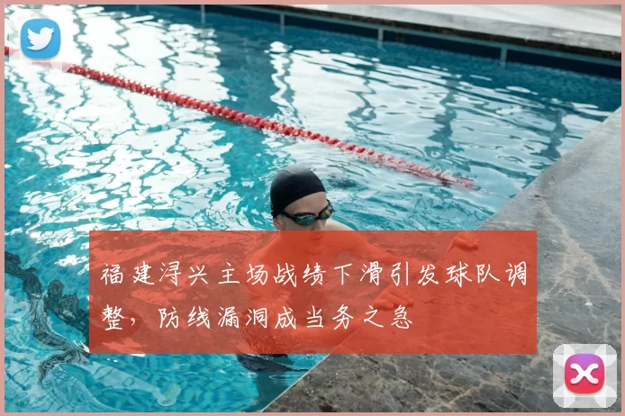 福建浔兴主场战绩下滑引发球队调整，防线漏洞成当务之急