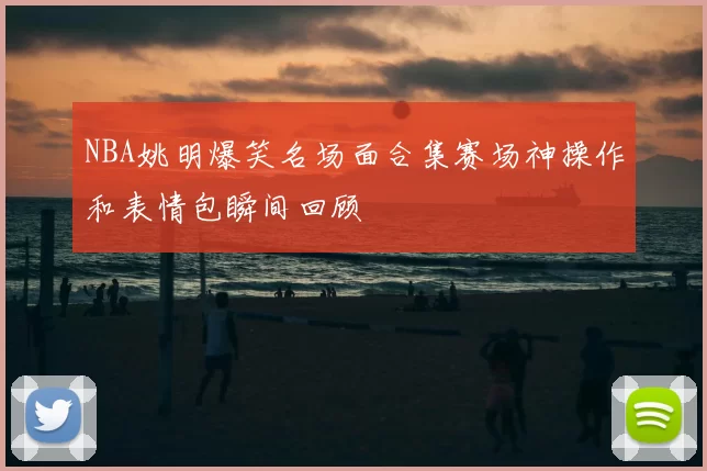 NBA姚明爆笑名场面合集赛场神操作和表情包瞬间回顾