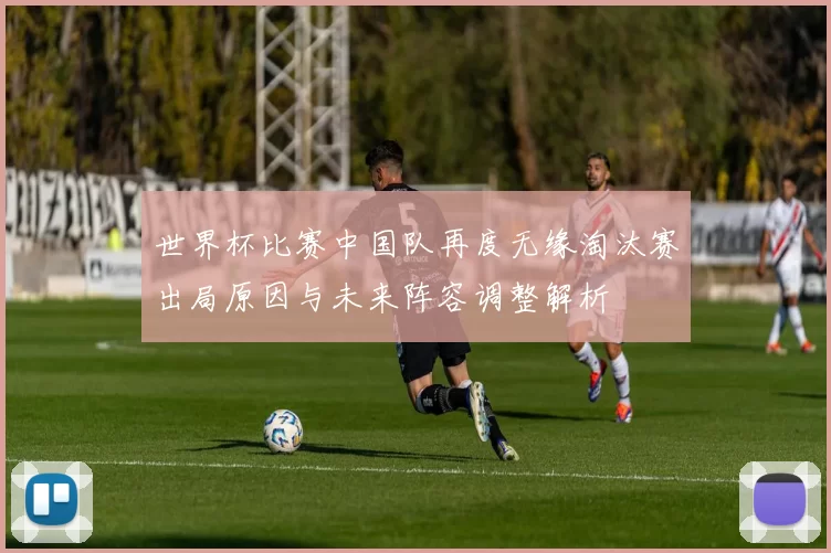 世界杯比赛中国队再度无缘淘汰赛出局原因与未来阵容调整解析