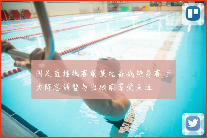 国足直播线赛前集结备战热身赛 主力阵容调整与出线前景受关注