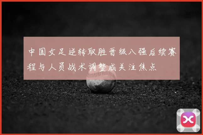 中国女足逆转取胜晋级八强后续赛程与人员战术调整成关注焦点