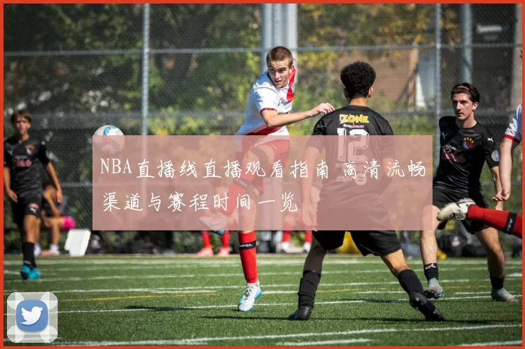 NBA直播线直播观看指南 高清流畅渠道与赛程时间一览