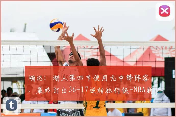 湖记:湖人第四节使用无中锋阵容,最终打出36-17逆转独行侠-NBA新闻