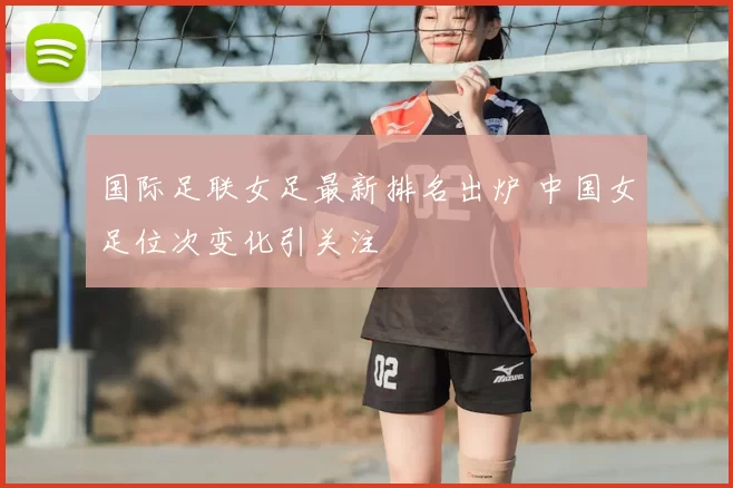 国际足联女足最新排名出炉 中国女足位次变化引关注