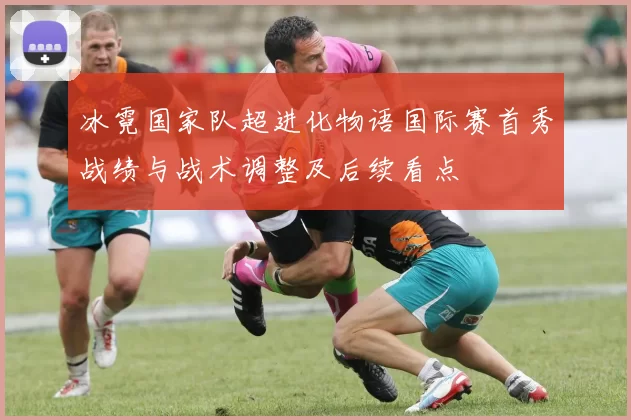 冰霓国家队超进化物语国际赛首秀战绩与战术调整及后续看点