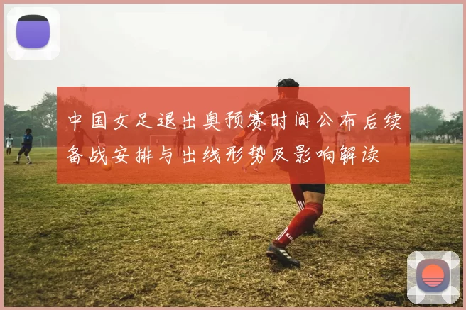 中国女足退出奥预赛时间公布后续备战安排与出线形势及影响解读