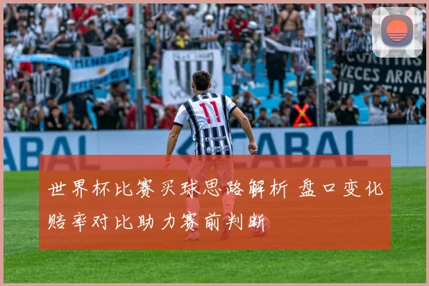 世界杯比赛买球思路解析 盘口变化赔率对比助力赛前判断