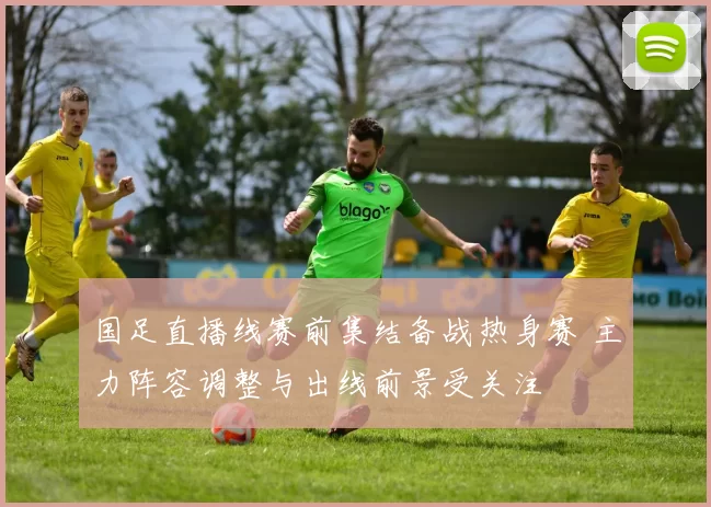 国足直播线赛前集结备战热身赛 主力阵容调整与出线前景受关注