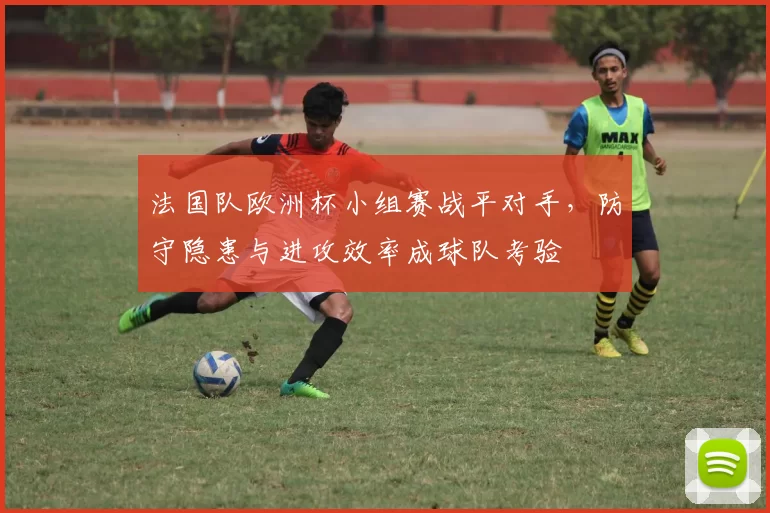 法国队欧洲杯小组赛战平对手,防守隐患与进攻效率成球队考验