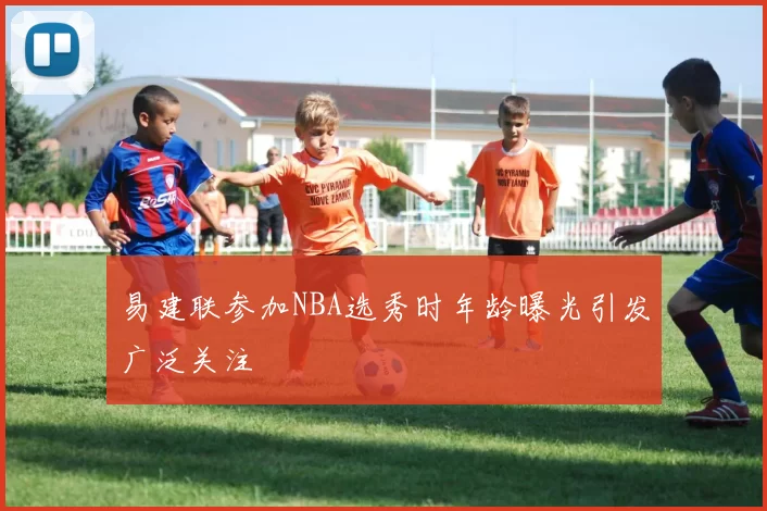 易建联参加NBA选秀时年龄曝光引发广泛关注