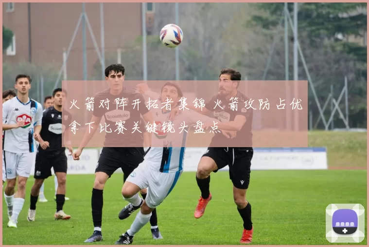 火箭对阵开拓者集锦 火箭攻防占优拿下比赛关键镜头盘点