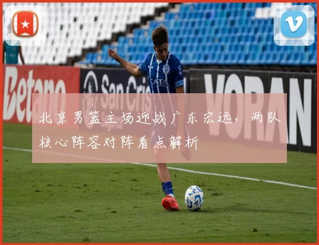 北京男篮主场迎战广东宏远,两队核心阵容对阵看点解析