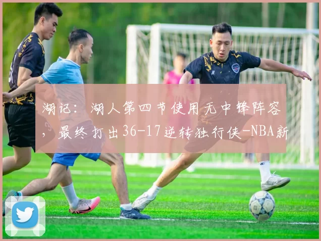 湖记:湖人第四节使用无中锋阵容,最终打出36-17逆转独行侠-NBA新闻