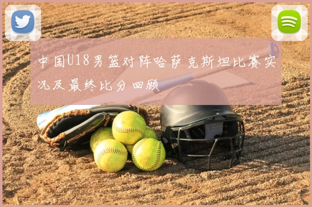 中国U18男篮对阵哈萨克斯坦比赛实况及最终比分回顾