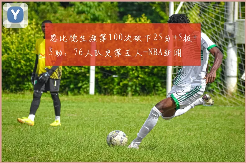 恩比德生涯第100次砍下25分+5板+5助，76人队史第五人-NBA新闻