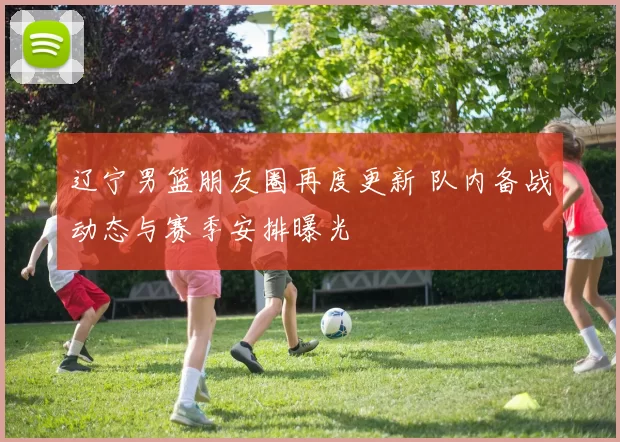 辽宁男篮朋友圈再度更新 队内备战动态与赛季安排曝光