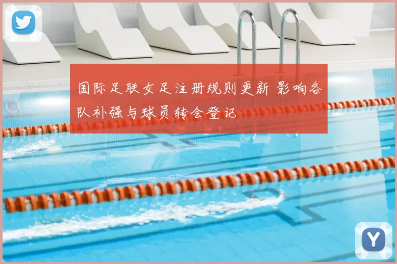 国际足联女足注册规则更新 影响各队补强与球员转会登记