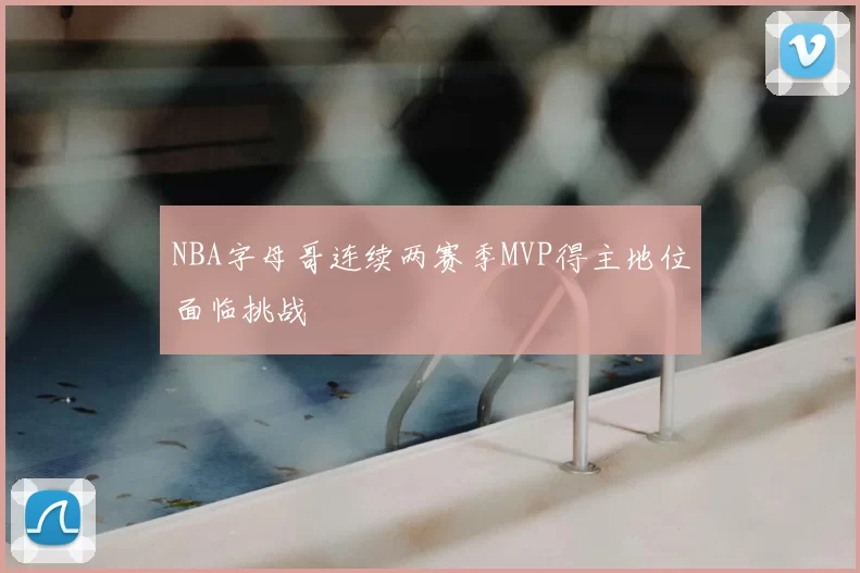 NBA字母哥连续两赛季MVP得主地位面临挑战