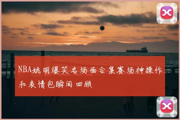 NBA姚明爆笑名场面合集赛场神操作和表情包瞬间回顾