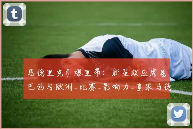 恩德里克引爆里昂:新星效应席卷巴西与欧洲_比赛_影响力_皇家马德里