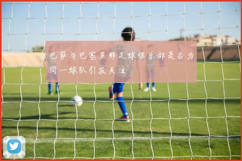 巴萨与巴塞罗那足球俱乐部是否为同一球队引发关注