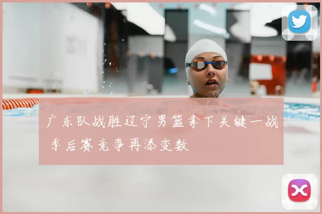 广东队战胜辽宁男篮拿下关键一战 季后赛竞争再添变数