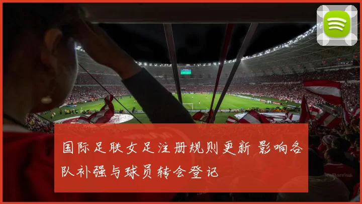 国际足联女足注册规则更新 影响各队补强与球员转会登记
