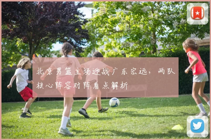 北京男篮主场迎战广东宏远,两队核心阵容对阵看点解析