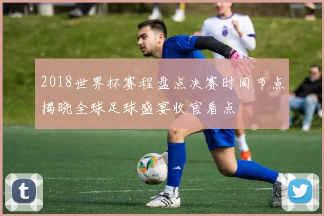 2018世界杯赛程盘点决赛时间节点揭晓全球足球盛宴收官看点
