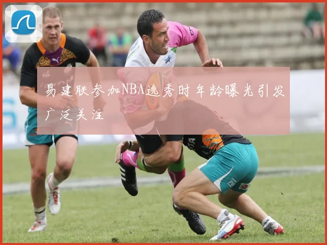 易建联参加NBA选秀时年龄曝光引发广泛关注